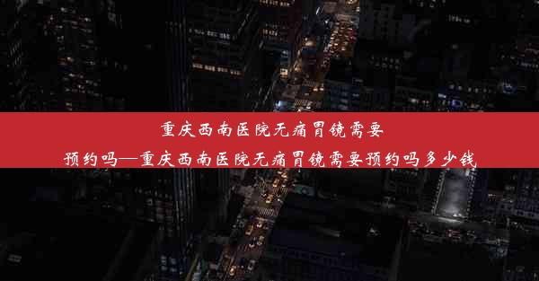 重庆西南医院无痛胃镜需要预约吗—重庆西南医院无痛胃镜需要预约吗多少钱