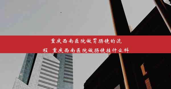 重庆西南医院做胃肠镜的流程_重庆西南医院做肠镜挂什么科