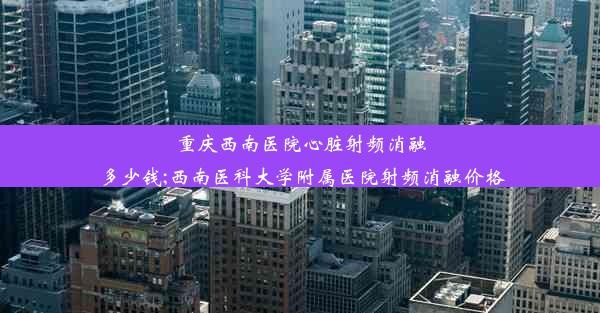 重庆西南医院心脏射频消融多少钱;西南医科大学附属医院射频消融价格