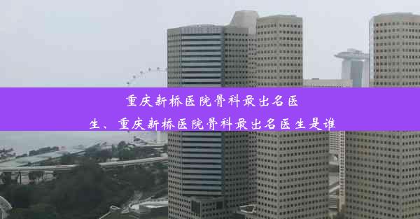 重庆新桥医院骨科最出名医生、重庆新桥医院骨科最出名医生是谁