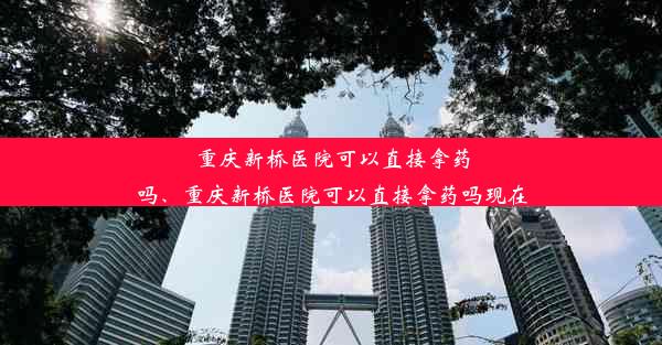 重庆新桥医院可以直接拿药吗、重庆新桥医院可以直接拿药吗现在