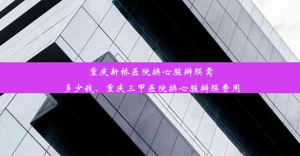 重庆新桥医院换心脏瓣膜需多少钱、重庆三甲医院换心脏瓣膜费用