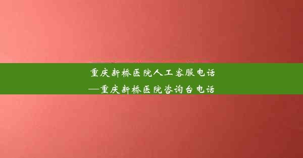 重庆新桥医院人工客服电话—重庆新桥医院咨询台电话