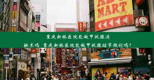 重庆新桥医院能做甲状腺消融术吗_重庆新桥医院能做甲状腺结节微创吗？