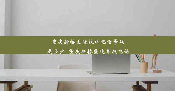 重庆新桥医院投诉电话号码是多少_重庆新桥医院举报电话