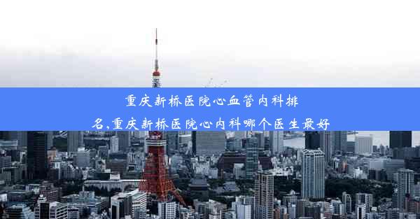 重庆新桥医院心血管内科排名,重庆新桥医院心内科哪个医生最好