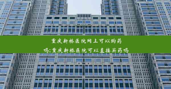 重庆新桥医院网上可以购药吗;重庆新桥医院可以直接买药吗