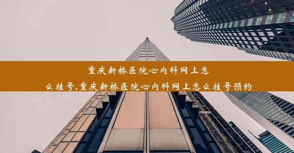 重庆新桥医院心内科网上怎么挂号,重庆新桥医院心内科网上怎么挂号预约