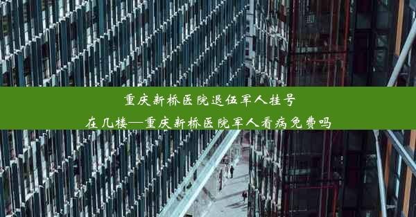 重庆新桥医院退伍军人挂号在几楼—重庆新桥医院军人看病免费吗