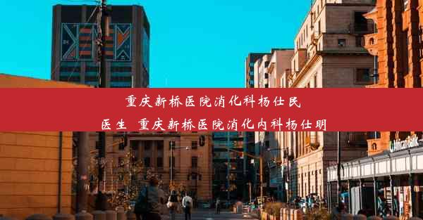 重庆新桥医院消化科杨仕民医生_重庆新桥医院消化内科杨仕明