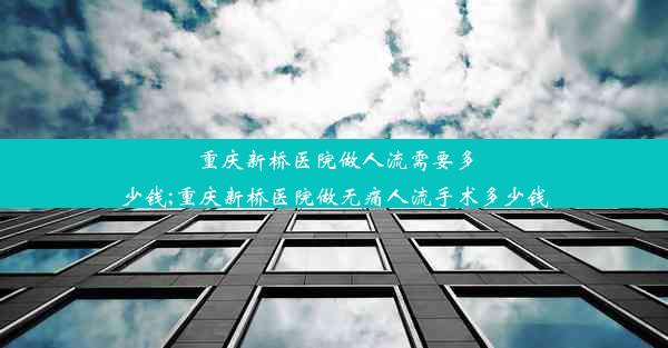 重庆新桥医院做人流需要多少钱;重庆新桥医院做无痛人流手术多少钱