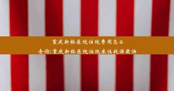 重庆新桥医院住院费用怎么查询;重庆新桥医院住院床位找谁最快