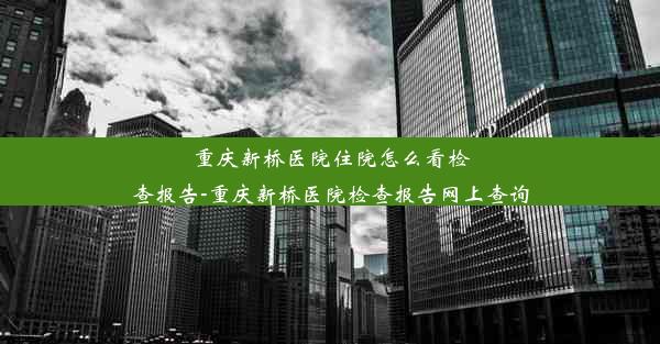 <b>重庆新桥医院住院怎么看检查报告-重庆新桥医院检查报告网上查询</b>