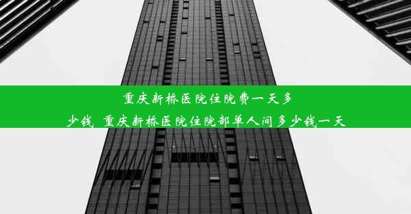 <b>重庆新桥医院住院费一天多少钱_重庆新桥医院住院部单人间多少钱一天</b>