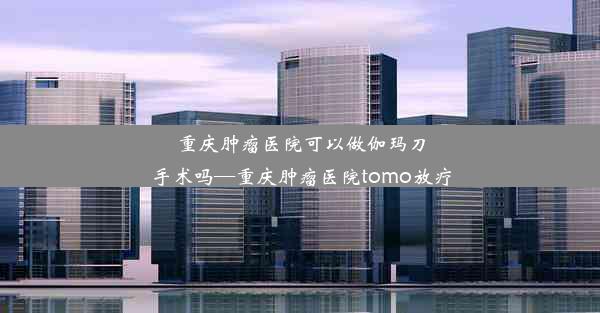 重庆肿瘤医院可以做伽玛刀手术吗—重庆肿瘤医院tomo放疗