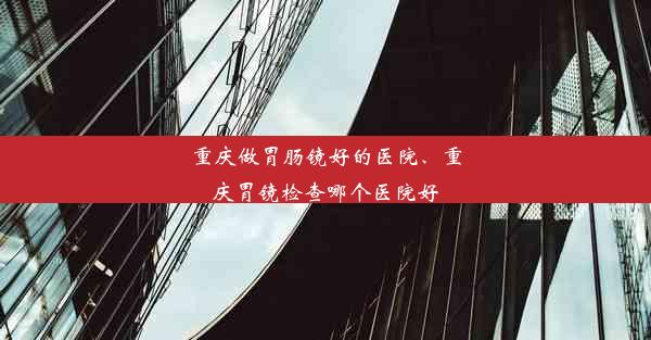 重庆做胃肠镜好的医院、重庆胃镜检查哪个医院好