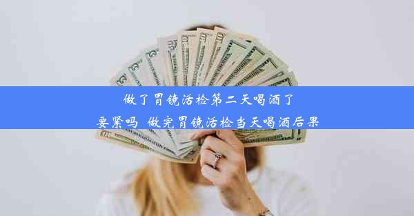 做了胃镜活检第二天喝酒了要紧吗_做完胃镜活检当天喝酒后果