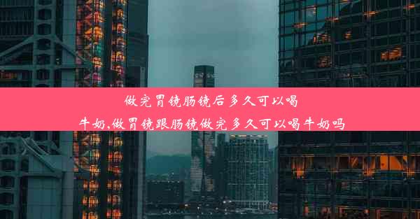 做完胃镜肠镜后多久可以喝牛奶,做胃镜跟肠镜做完多久可以喝牛奶吗