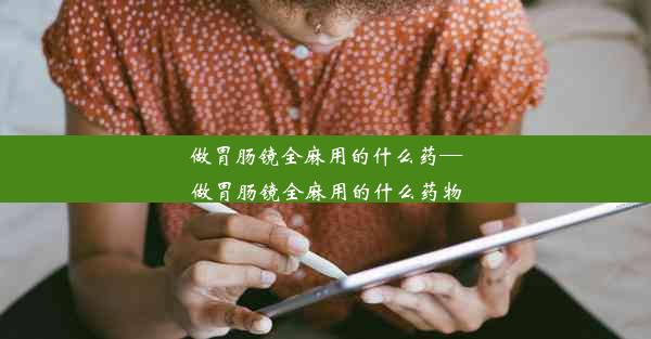 <b>做胃肠镜全麻用的什么药—做胃肠镜全麻用的什么药物</b>