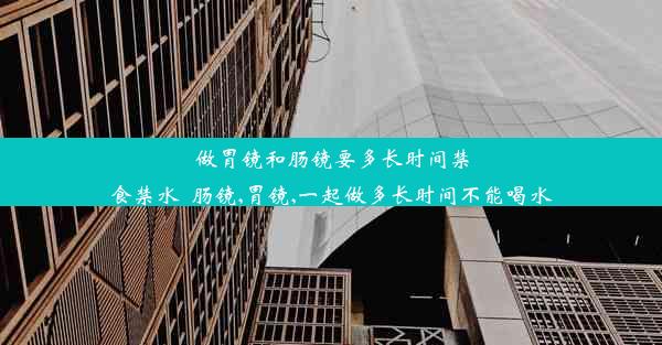 做胃镜和肠镜要多长时间禁食禁水_肠镜,胃镜,一起做多长时间不能喝水