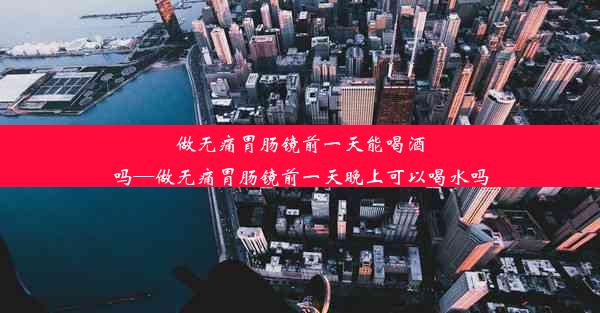 做无痛胃肠镜前一天能喝酒吗—做无痛胃肠镜前一天晚上可以喝水吗