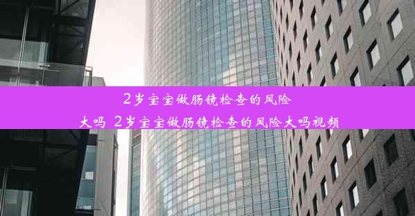 2岁宝宝做肠镜检查的风险大吗_2岁宝宝做肠镜检查的风险大吗视频