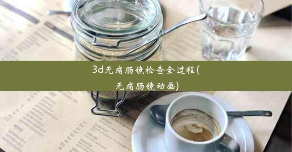 3d无痛肠镜检查全过程(无痛肠镜动画)