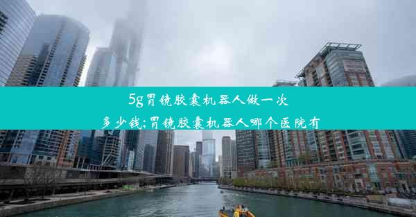 5g胃镜胶囊机器人做一次多少钱;胃镜胶囊机器人哪个医院有