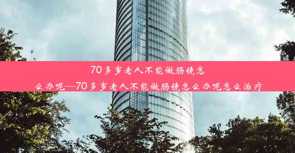 70多岁老人不能做肠镜怎么办呢—70多岁老人不能做肠镜怎么办呢怎么治疗