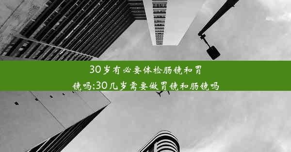 30岁有必要体检肠镜和胃镜吗;30几岁需要做胃镜和肠镜吗