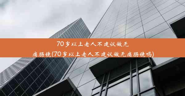 70岁以上老人不建议做无痛肠镜(70岁以上老人不建议做无痛肠镜吗)