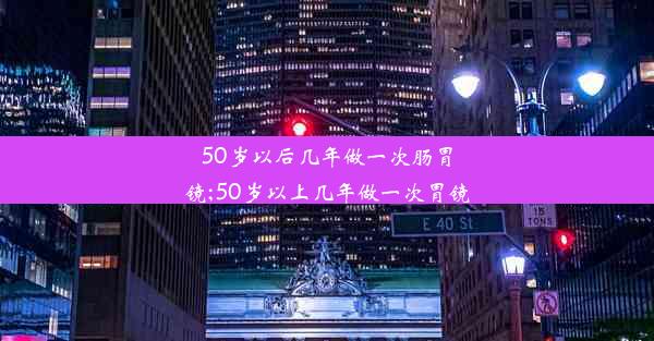 50岁以后几年做一次肠胃镜;50岁以上几年做一次胃镜