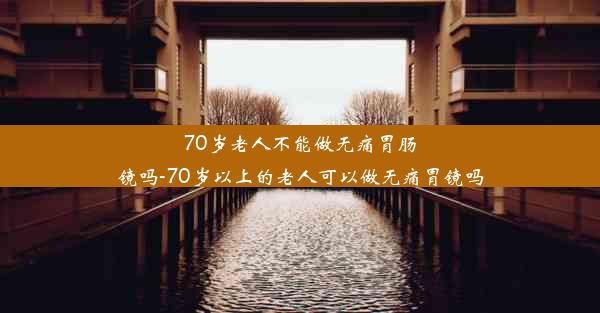 70岁老人不能做无痛胃肠镜吗-70岁以上的老人可以做无痛胃镜吗