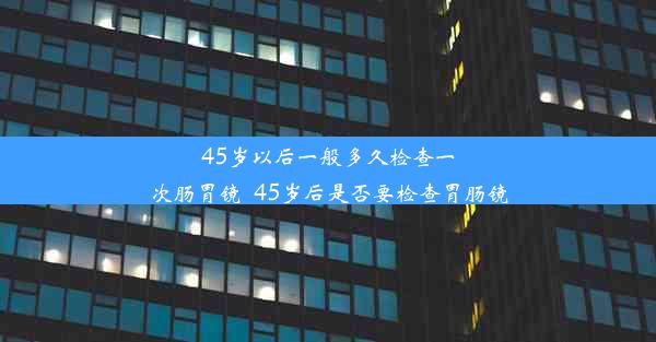 45岁以后一般多久检查一次肠胃镜_45岁后是否要检查胃肠镜