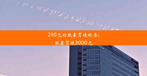 298元的胶囊胃镜检查;胶囊胃镜3000元