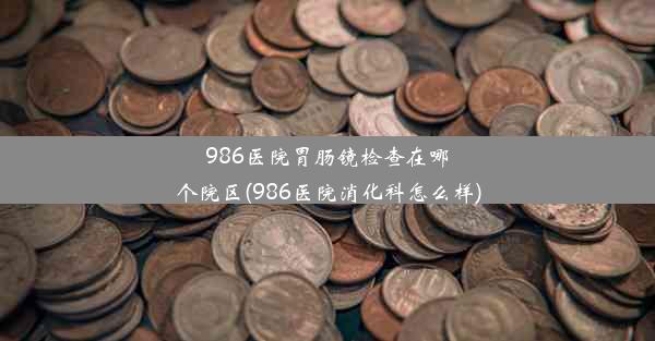 986医院胃肠镜检查在哪个院区(986医院消化科怎么样)