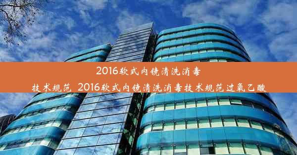 2016软式内镜清洗消毒技术规范_2016软式内镜清洗消毒技术规范过氧乙酸