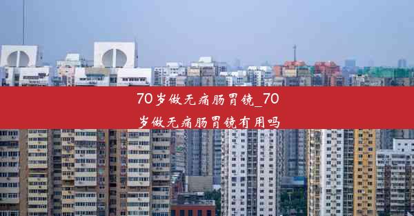 70岁做无痛肠胃镜_70岁做无痛肠胃镜有用吗