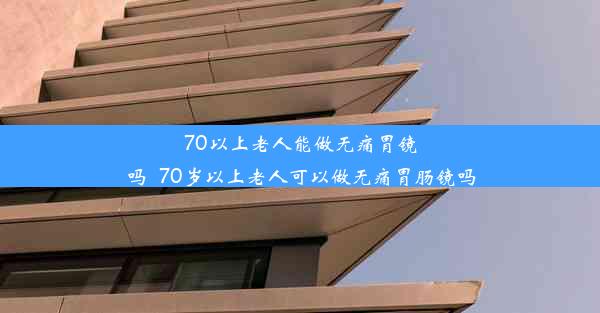 70以上老人能做无痛胃镜吗_70岁以上老人可以做无痛胃肠镜吗