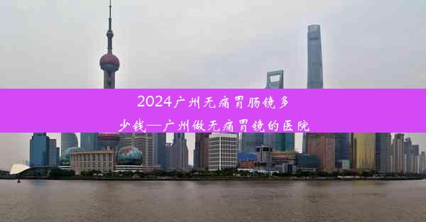 2024广州无痛胃肠镜多少钱—广州做无痛胃镜的医院