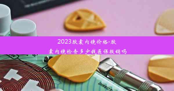 2023胶囊内镜价格-胶囊内镜检查多少钱医保报销吗