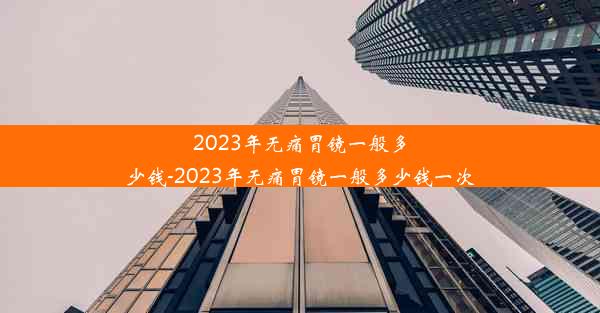 2023年无痛胃镜一般多少钱-2023年无痛胃镜一般多少钱一次