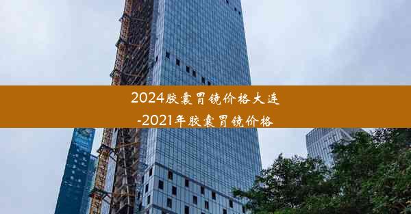 2024胶囊胃镜价格大连-2021年胶囊胃镜价格