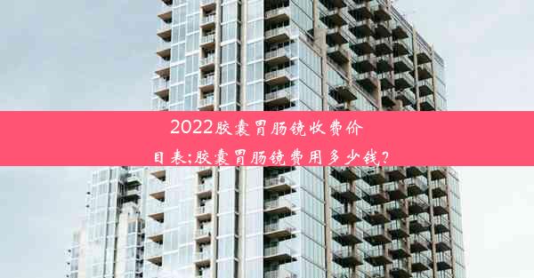 2022胶囊胃肠镜收费价目表;胶囊胃肠镜费用多少钱？