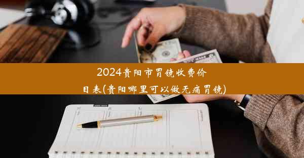 2024贵阳市胃镜收费价目表(贵阳哪里可以做无痛胃镜)