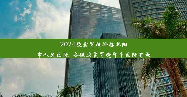 <b>2024胶囊胃镜价格阜阳市人民医院_安徽胶囊胃镜那个医院有做</b>