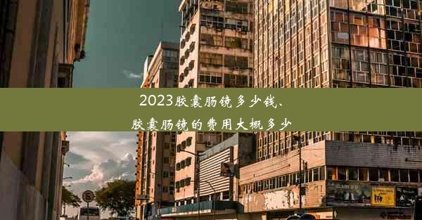 2023胶囊肠镜多少钱、胶囊肠镜的费用大概多少