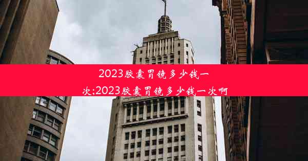 2023胶囊胃镜多少钱一次;2023胶囊胃镜多少钱一次啊