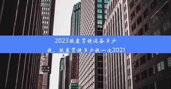 2023胶囊胃镜设备多少钱、胶囊胃镜多少钱一次2021