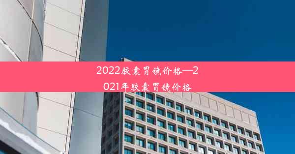 2022胶囊胃镜价格—2021年胶囊胃镜价格